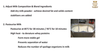 1. Adjust Milk Composition & Blend Ingredients
Add dry milk powder - achieve desired fat and solids content
stabilizers are added
2. Pasteurize Milk
Pasteurize at 85°C for 30 minutes / 95°C for 10 minutes
High heat - to denature whey proteins
Form more stable gel
Prevents separation of water
Reduces the number of spoilage organisms in milk
 