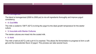 3. Homogenize
The blend is homogenized (2000 to 2500 psi) to mix all ingredients thoroughly and improve yogurt
consistency.
 4. Cool Milk
The milk is cooled to 108°F (42°C) to bring the yogurt to the ideal growth temperature for the starter
culture.
 5. Inoculate with Starter Cultures
The starter cultures are mixed into the cooled milk.
 6. Hold
The milk is held at (42°C) until a pH 4.5 is reached. This allows the fermentation to progress to form a soft
gel and the characteristic flavor of yogurt. This process can take several hours
 