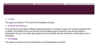  7. Cool
The yogurt is cooled to 7°C to stop the fermentation process.
 8. Add Fruit & Flavors
Fruit and flavors are added at different steps depending on the type of yogurt. For set style yogurt the fruit
is added in the bottom of the cup and then the inoculated yogurt is poured on top and the yogurt is
fermented in the cup. For swiss style yogurt the fruit is blended with the fermented, cooled yogurt prior to
packaging.
 9. Package
The yogurt is pumped from the fermentation vat and packaged as desired.
 