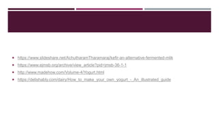  https://www.slideshare.net/AchutharamTharamaraj/kefir-an-alternative-fermented-mlik
 https://www.ejmsb.org/archive/view_article?pid=jmsb-36-1-1
 http://www.madehow.com/Volume-4/Yogurt.html
 https://delishably.com/dairy/How_to_make_your_own_yogurt_-_An_illustrated_guide
 