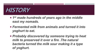 HISTORY
 1st made hundreds of years ago in the middle
east my nomads.
 Fermented milk from animals and turned it into
yoghurt to eat.
 Probably discovered by someone trying to heat
milk to preserved it over a fire .The natural
bacteria turned the milk sour making it a type
of yoghurt.
 