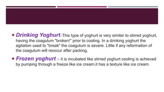  Drinking Yoghurt:-This type of yoghurt is very similar to stirred yoghurt,
having the coagulum "broken!" prior to cooling. In a drinking yoghurt the
agitation used to "break" the coagulum is severe. Little if any reformation of
the coagulum will reoccur after packing.
 Frozen yoghurt :- it is incubated like stirred yoghurt cooling is achieved
by pumping through a freeze like ice cream.it has a texture like ice cream.
 