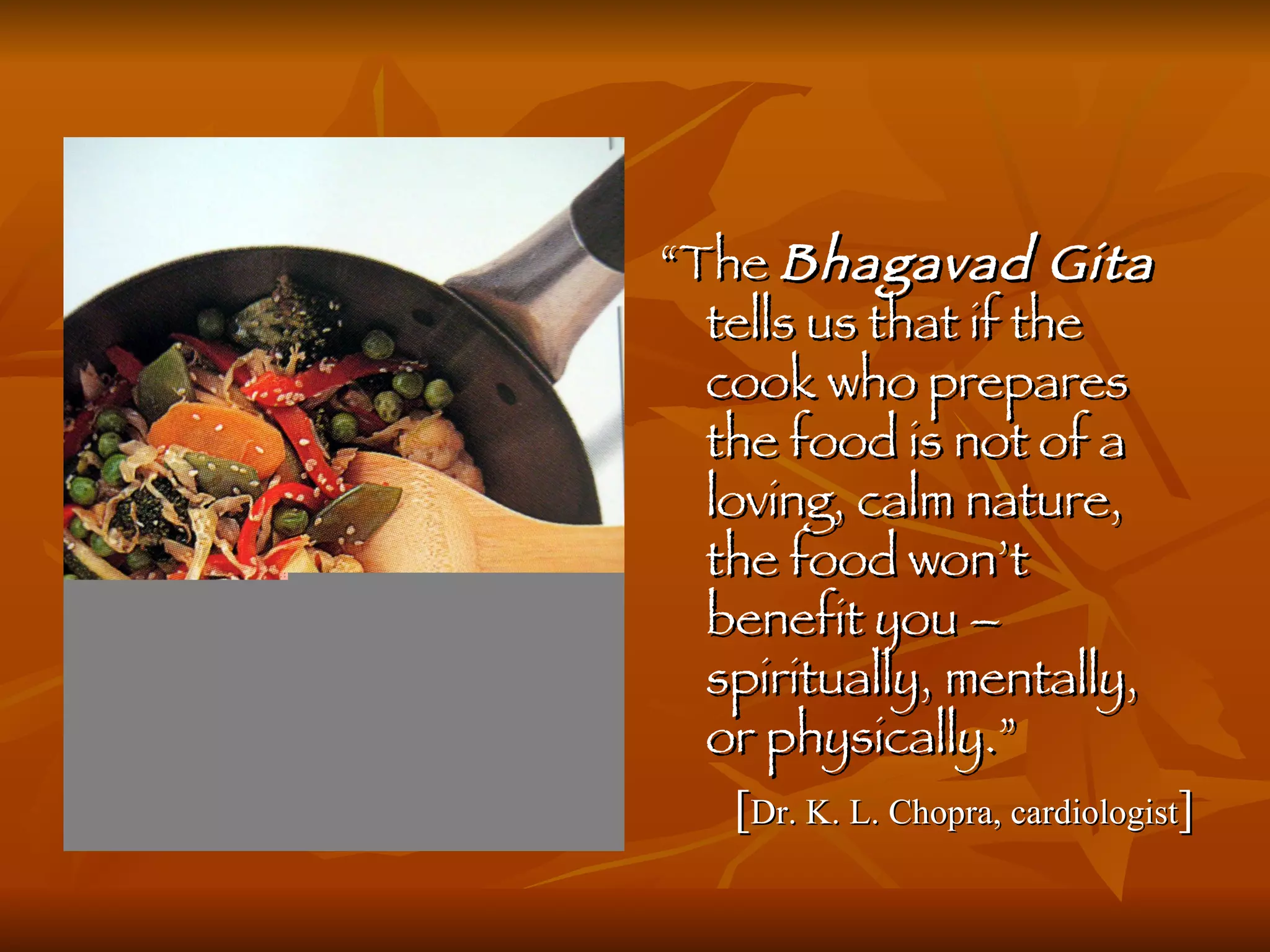“ The  Bhagavad Gita  tells us that if the cook who prepares the food is not of a loving, calm nature, the food won’t benefit you – spiritually, mentally, or physically.”   [ Dr. K. L. Chopra, cardiologist ] 