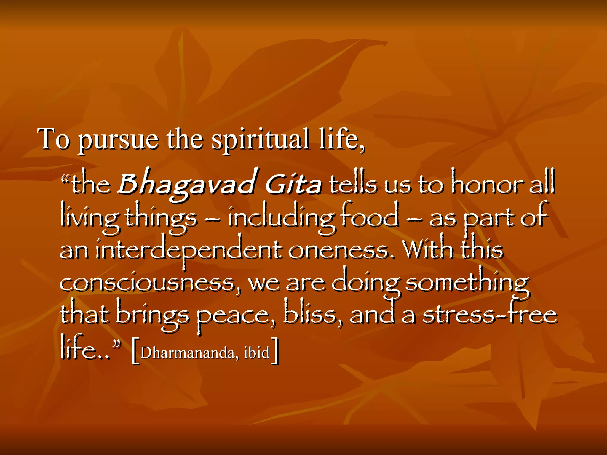 To pursue the spiritual life,  “ the  Bhagavad Gita  tells us to honor all living things – including food – as part of an interdependent oneness. With this consciousness, we are doing something that brings peace, bliss, and a stress-free life..”  [ Dharmananda, ibid ] 