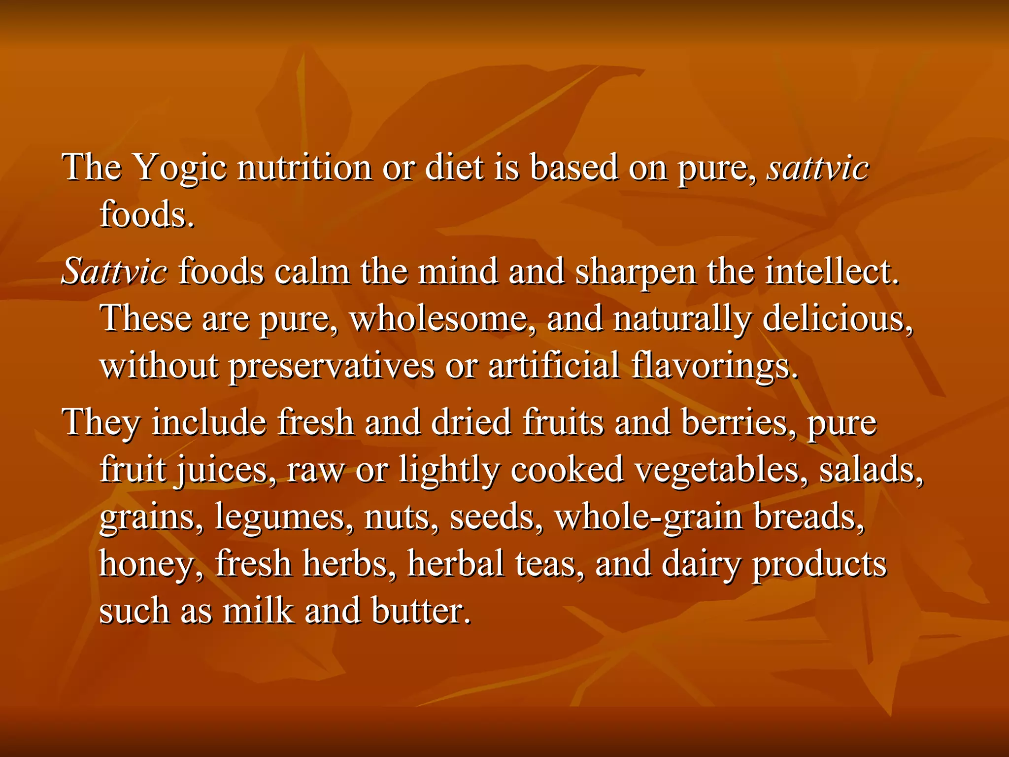 The Yogic nutrition or diet is based on pure,  sattvic  foods. Sattvic  foods calm the mind and sharpen the intellect. These are pure, wholesome, and naturally delicious, without preservatives or artificial flavorings. They include fresh and dried fruits and berries, pure fruit juices, raw or lightly cooked vegetables, salads, grains, legumes, nuts, seeds, whole-grain breads, honey, fresh herbs, herbal teas, and dairy products such as milk and butter. 