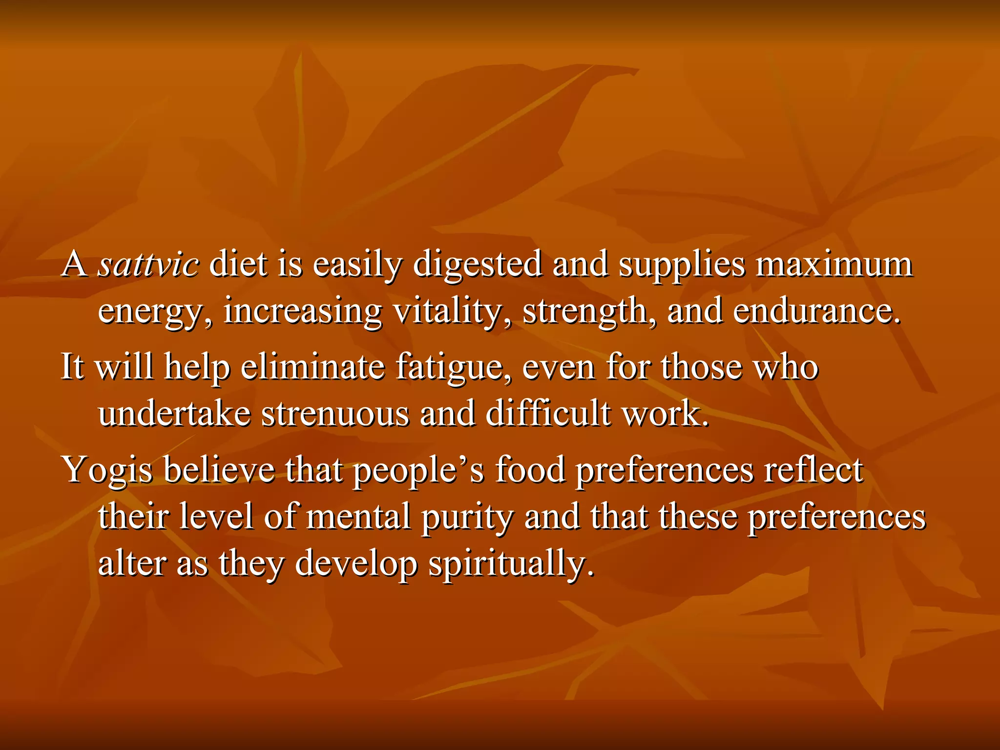 A  sattvic  diet is easily digested and supplies maximum energy, increasing vitality, strength, and endurance. It will help eliminate fatigue, even for those who undertake strenuous and difficult work. Yogis believe that people’s food preferences reflect their level of mental purity and that these preferences alter as they develop spiritually. 