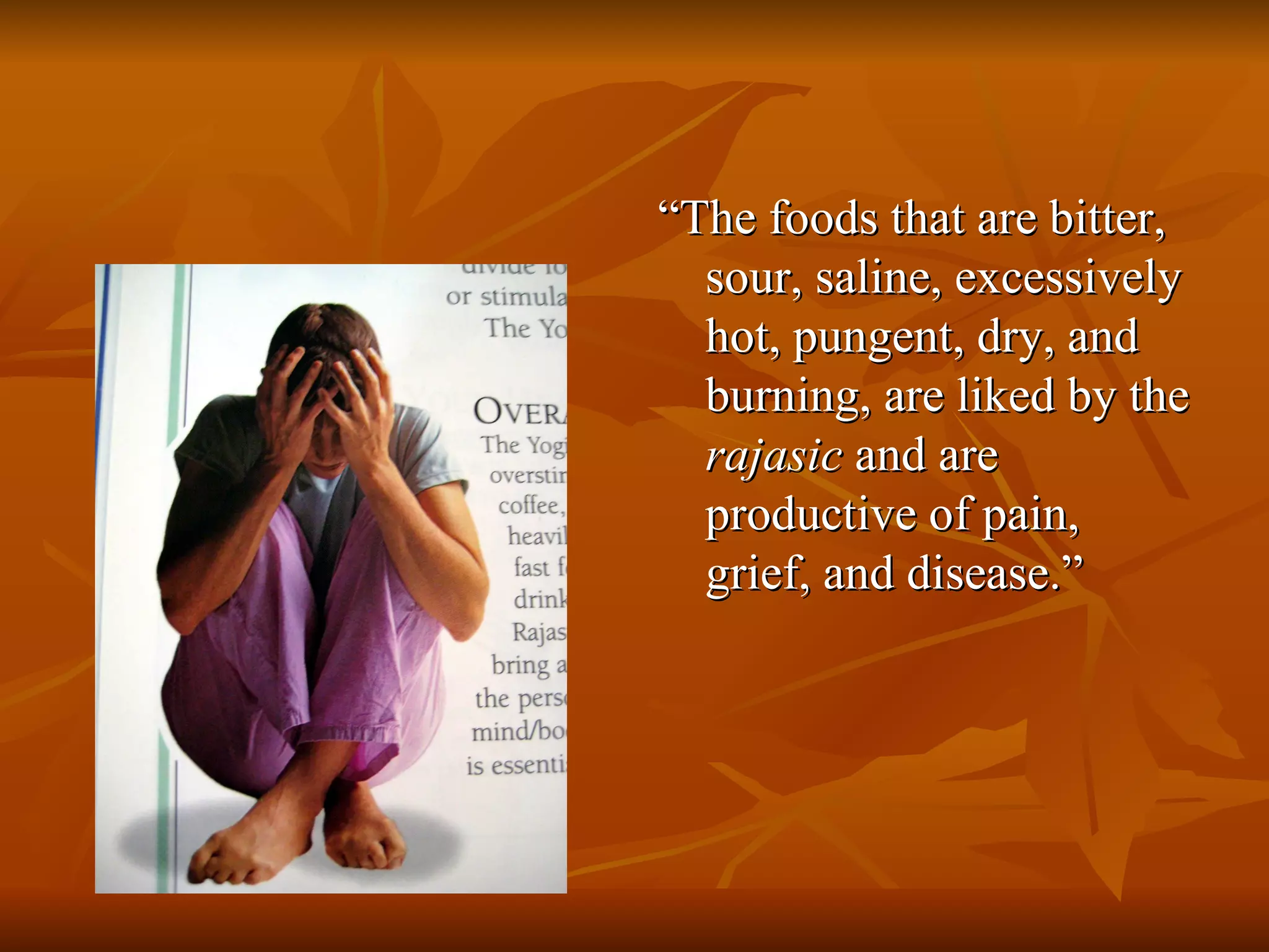 “ The foods that are bitter, sour, saline, excessively hot, pungent, dry, and burning, are liked by the  rajasic  and are productive of pain, grief, and disease.” 