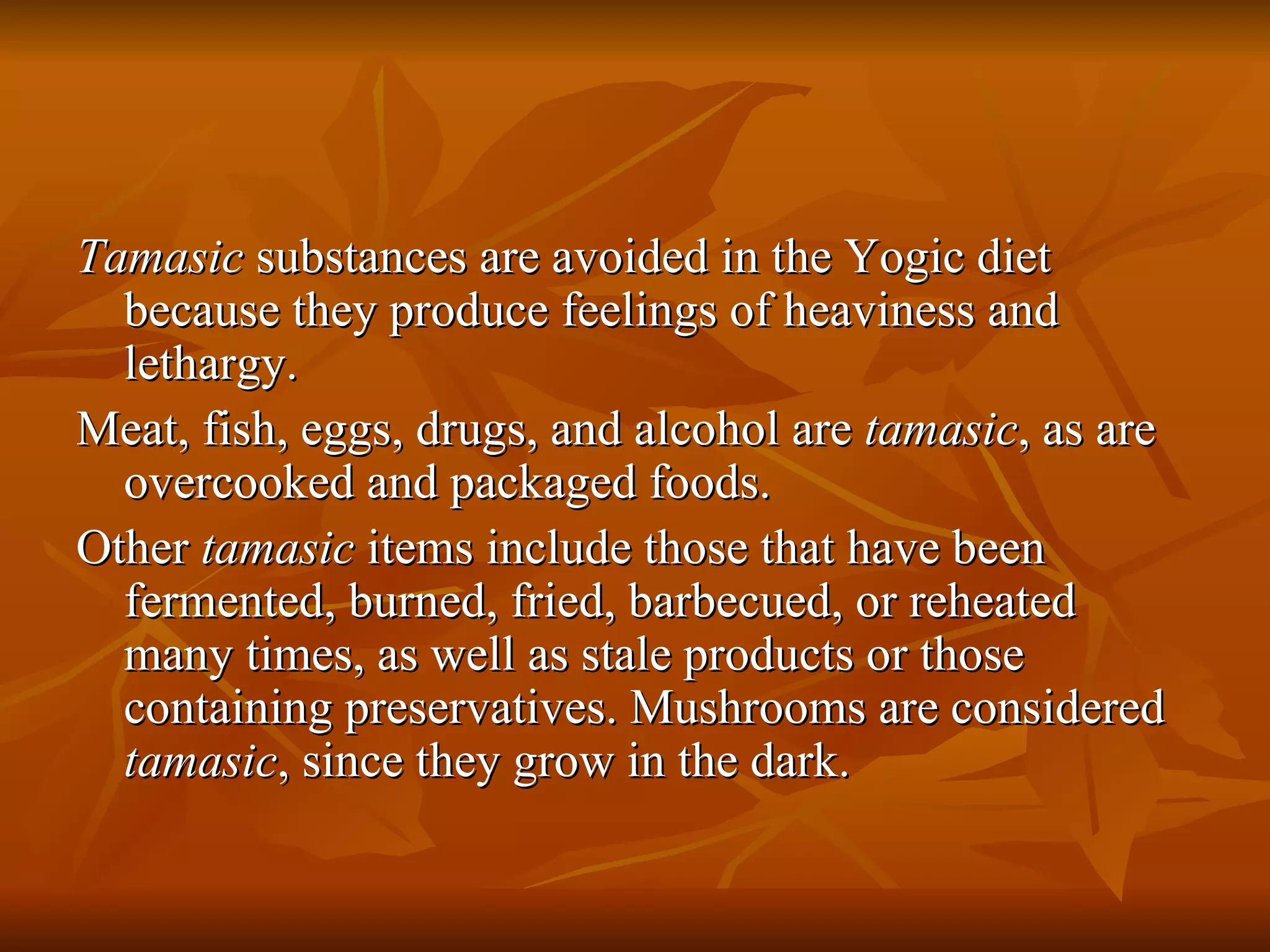 Tamasic  substances are avoided in the Yogic diet because they produce feelings of heaviness and lethargy. Meat, fish, eggs, drugs, and alcohol are  tamasic , as are overcooked and packaged foods. Other  tamasic  items include those that have been fermented, burned, fried, barbecued, or reheated many times, as well as stale products or those containing preservatives. Mushrooms are considered  tamasic , since they grow in the dark. 