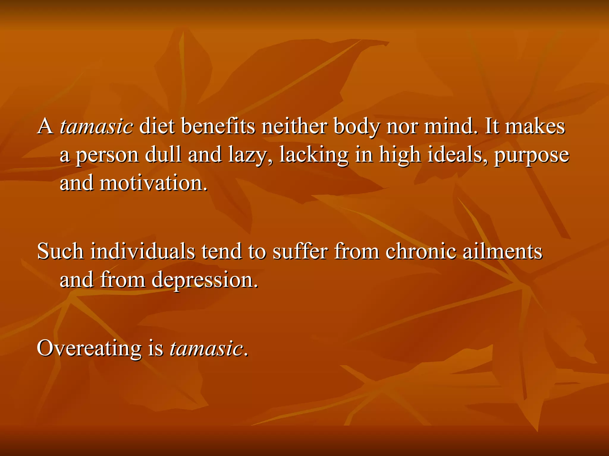 A  tamasic  diet benefits neither body nor mind. It makes a person dull and lazy, lacking in high ideals, purpose and motivation.  Such individuals tend to suffer from chronic ailments and from depression. Overeating is  tamasic . 