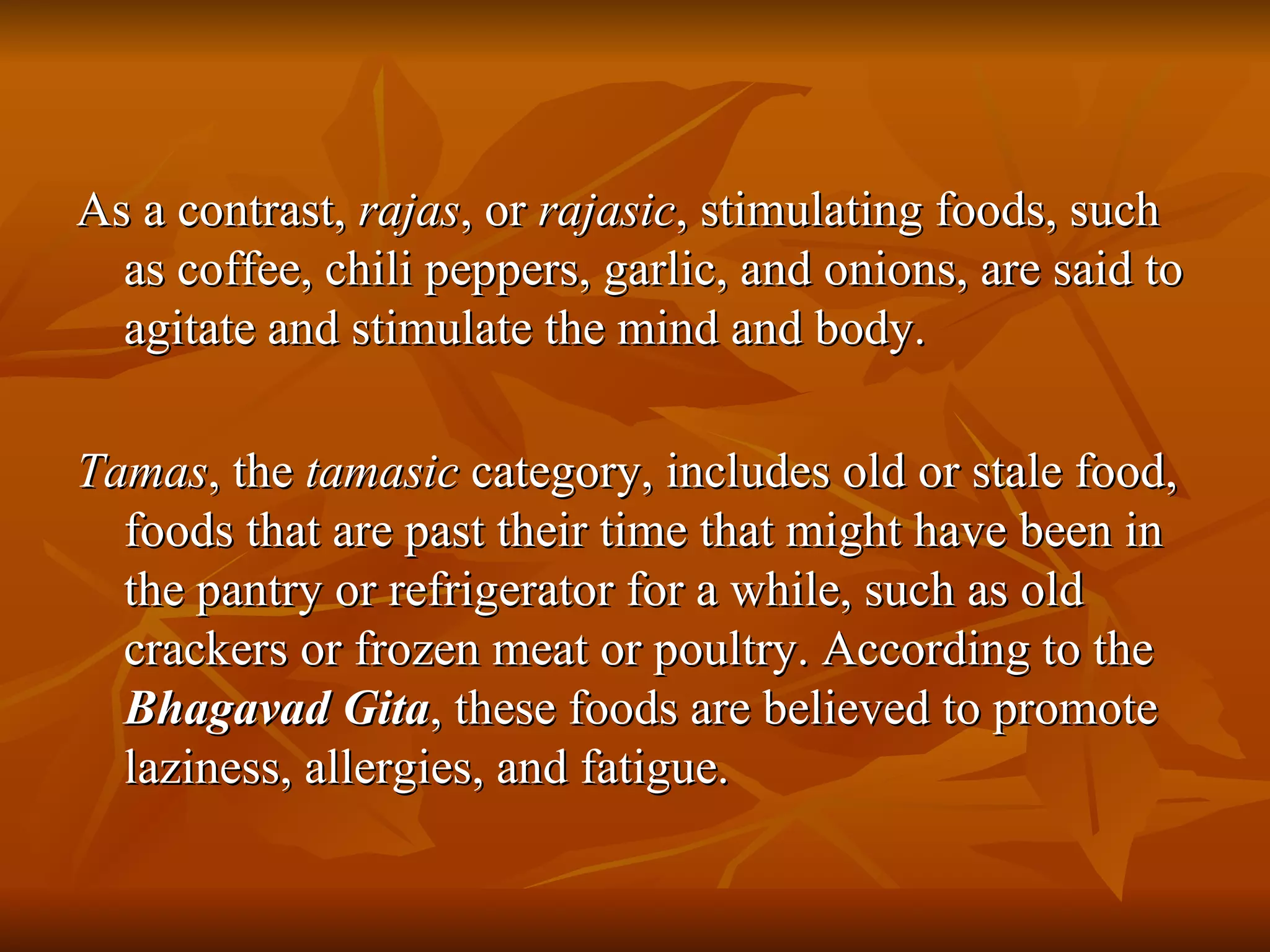As a contrast,  rajas , or  rajasic , stimulating foods, such as coffee, chili peppers, garlic, and onions, are said to agitate and stimulate the mind and body.  Tamas , the  tamasic  category, includes old or stale food, foods that are past their time that might have been in the pantry or refrigerator for a while, such as old crackers or frozen meat or poultry. According to the  Bhagavad Gita , these foods are believed to promote laziness, allergies, and fatigue. 