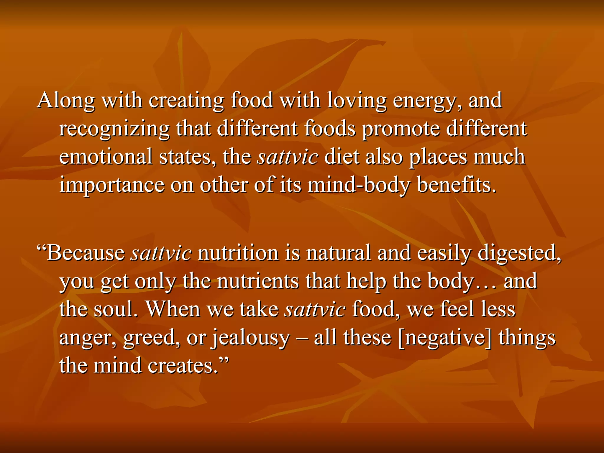 Along with creating food with loving energy, and recognizing that different foods promote different emotional states, the  sattvic  diet also places much importance on other of its mind-body benefits. “ Because  sattvic  nutrition is natural and easily digested, you get only the nutrients that help the body… and the soul. When we take  sattvic  food, we feel less anger, greed, or jealousy – all these [negative] things the mind creates.” 