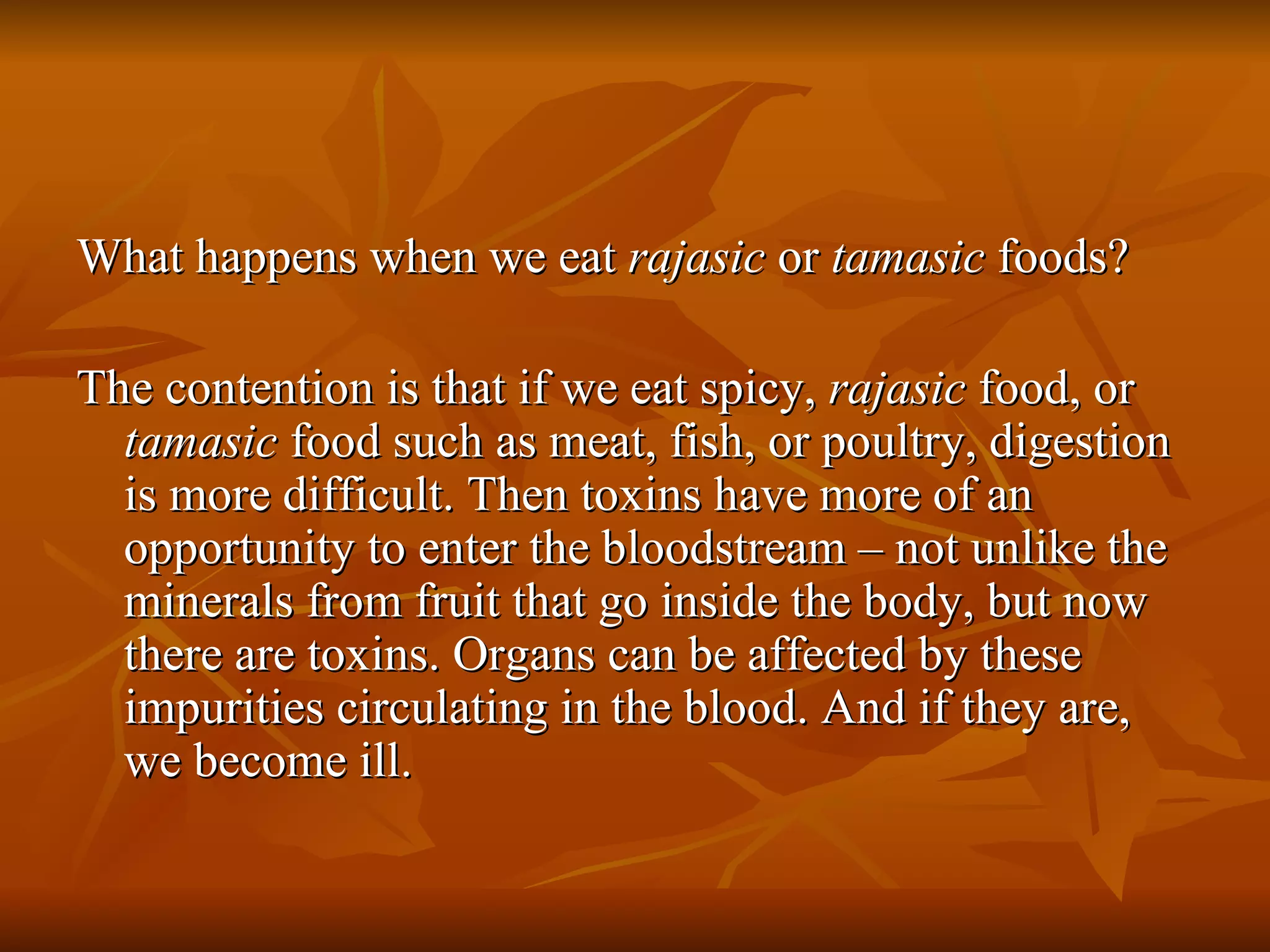 What happens when we eat  rajasic  or  tamasic  foods? The contention is that if we eat spicy,  rajasic  food, or  tamasic  food such as meat, fish, or poultry, digestion is more difficult. Then toxins have more of an opportunity to enter the bloodstream – not unlike the minerals from fruit that go inside the body, but now there are toxins. Organs can be affected by these impurities circulating in the blood. And if they are, we become ill. 
