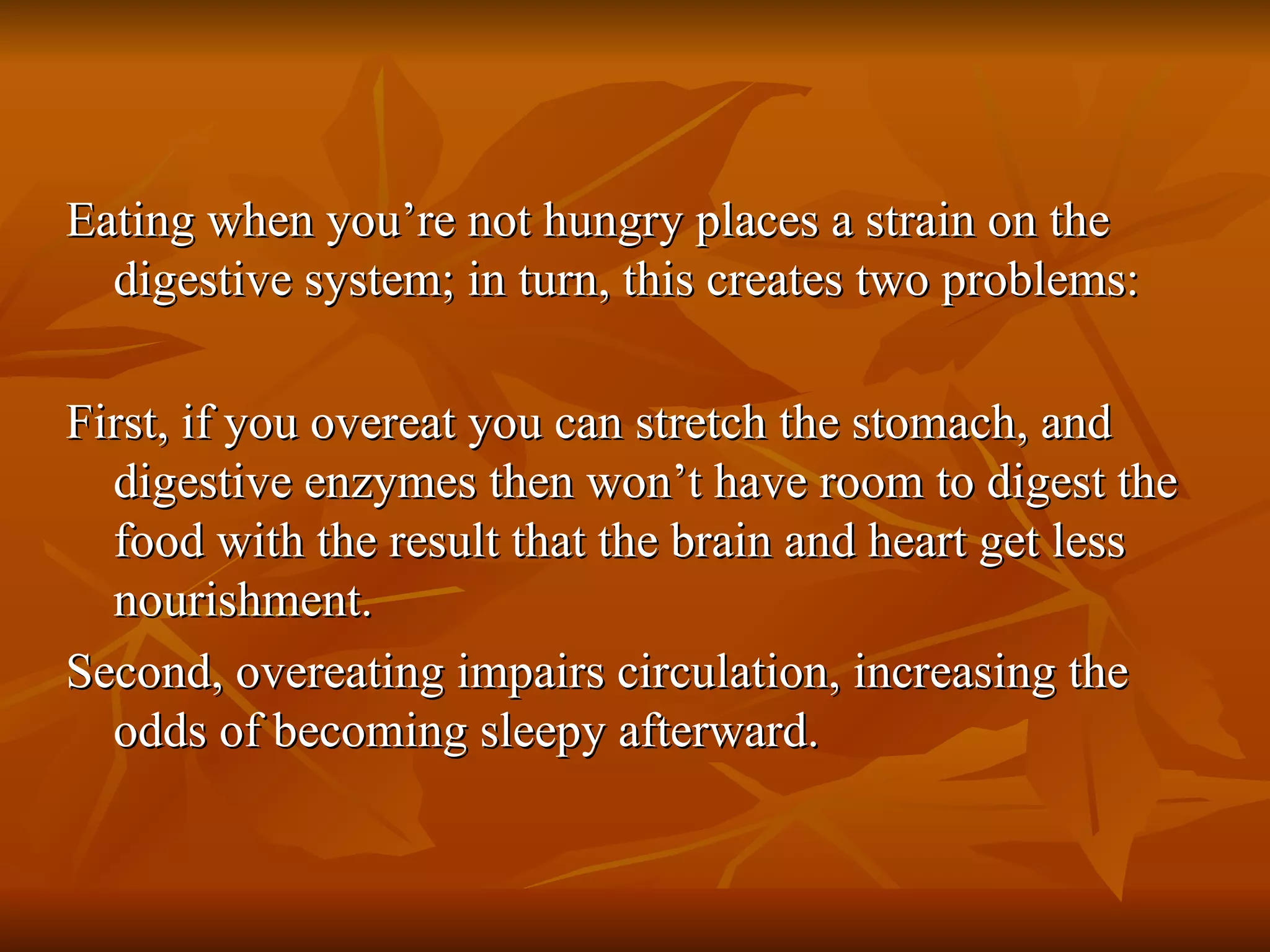 Eating when you’re not hungry places a strain on the digestive system; in turn, this creates two problems: First, if you overeat you can stretch the stomach, and digestive enzymes then won’t have room to digest the food with the result that the brain and heart get less nourishment.  Second, overeating impairs circulation, increasing the odds of becoming sleepy afterward. 