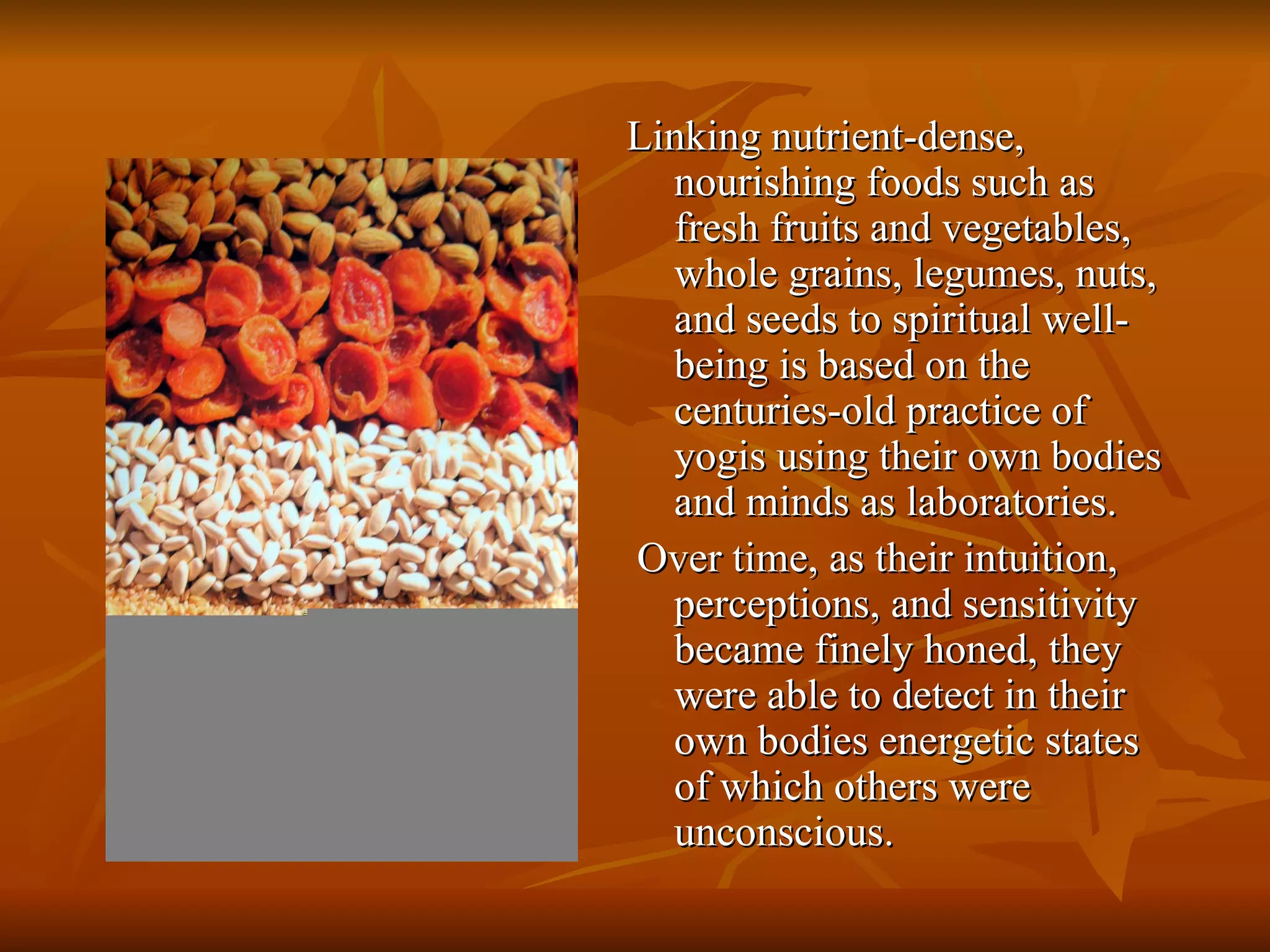 Linking nutrient-dense, nourishing foods such as fresh fruits and vegetables, whole grains, legumes, nuts, and seeds to spiritual well-being is based on the centuries-old practice of yogis using their own bodies and minds as laboratories. Over time, as their intuition, perceptions, and sensitivity became finely honed, they were able to detect in their own bodies energetic states of which others were unconscious. 