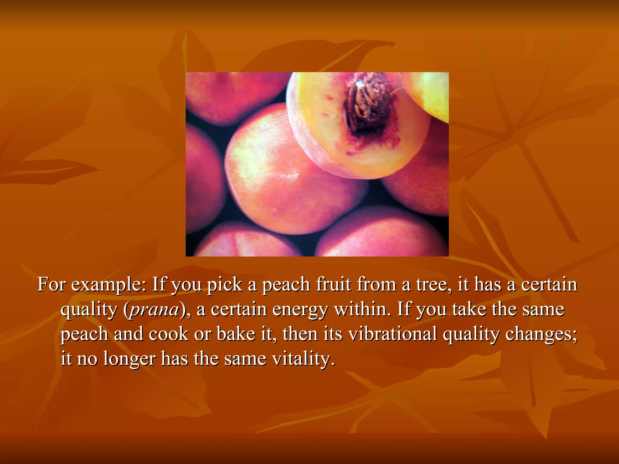 For example: If you pick a peach fruit from a tree, it has a certain quality ( prana ), a certain energy within. If you take the same peach and cook or bake it, then its vibrational quality changes; it no longer has the same vitality.  