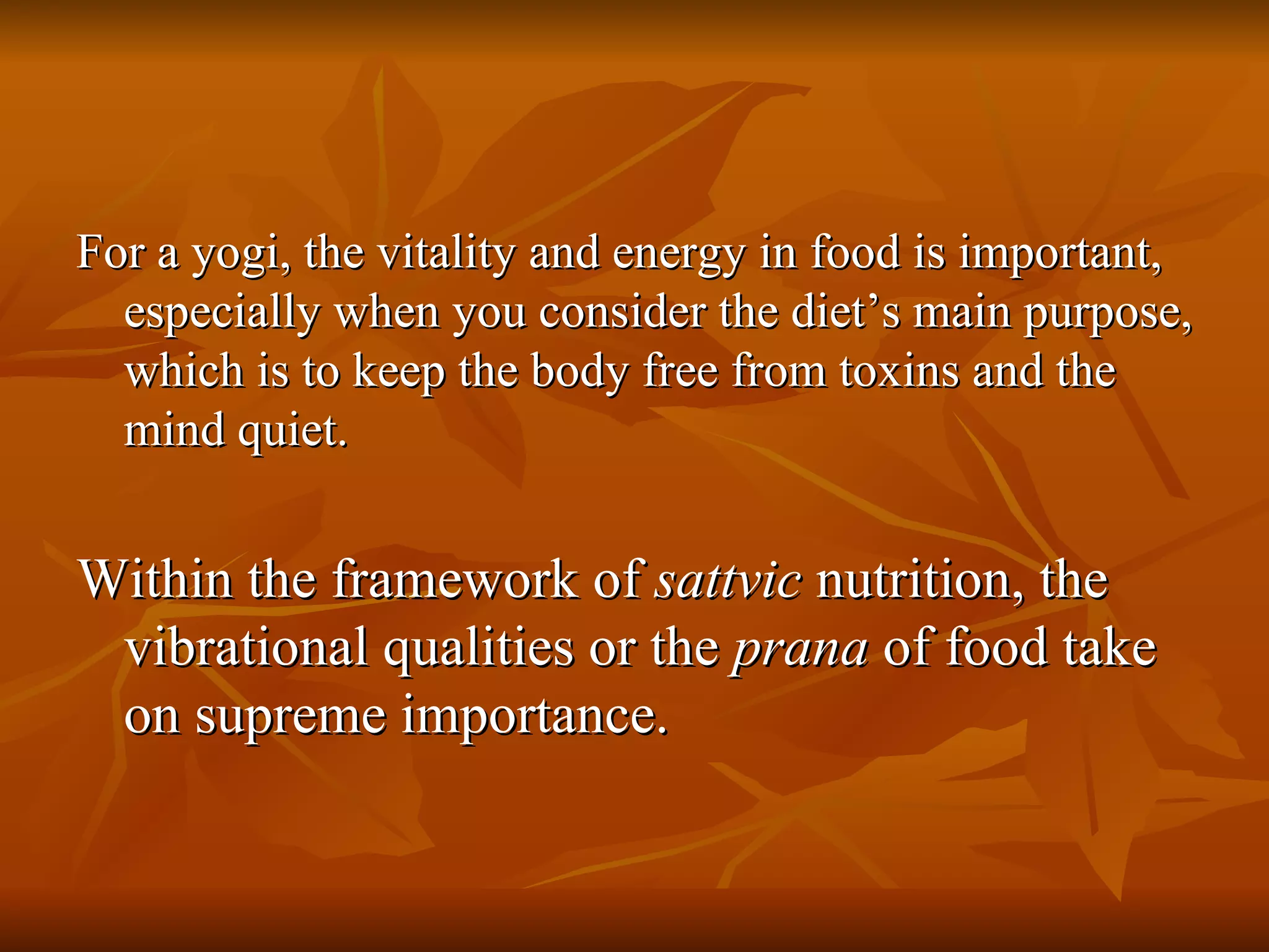 For a yogi, the vitality and energy in food is important, especially when you consider the diet’s main purpose, which is to keep the body free from toxins and the mind quiet. Within the framework of  sattvic  nutrition, the vibrational qualities or the  prana  of food take on supreme importance.  