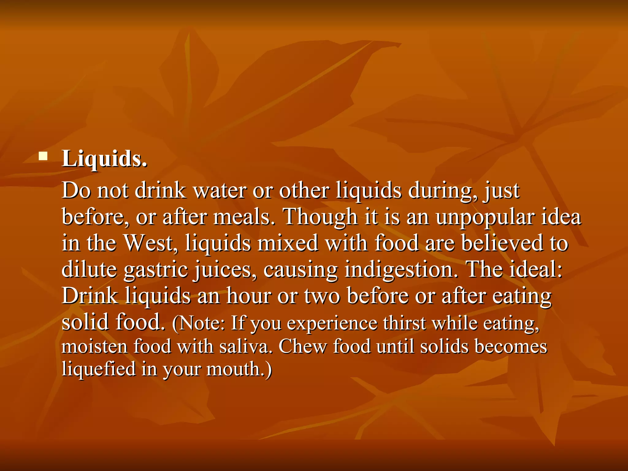 Liquids.  Do not drink water or other liquids during, just before, or after meals. Though it is an unpopular idea in the West, liquids mixed with food are believed to dilute gastric juices, causing indigestion. The ideal: Drink liquids an hour or two before or after eating solid food.  (Note: If you experience thirst while eating, moisten food with saliva. Chew food until solids becomes liquefied in your mouth.) 