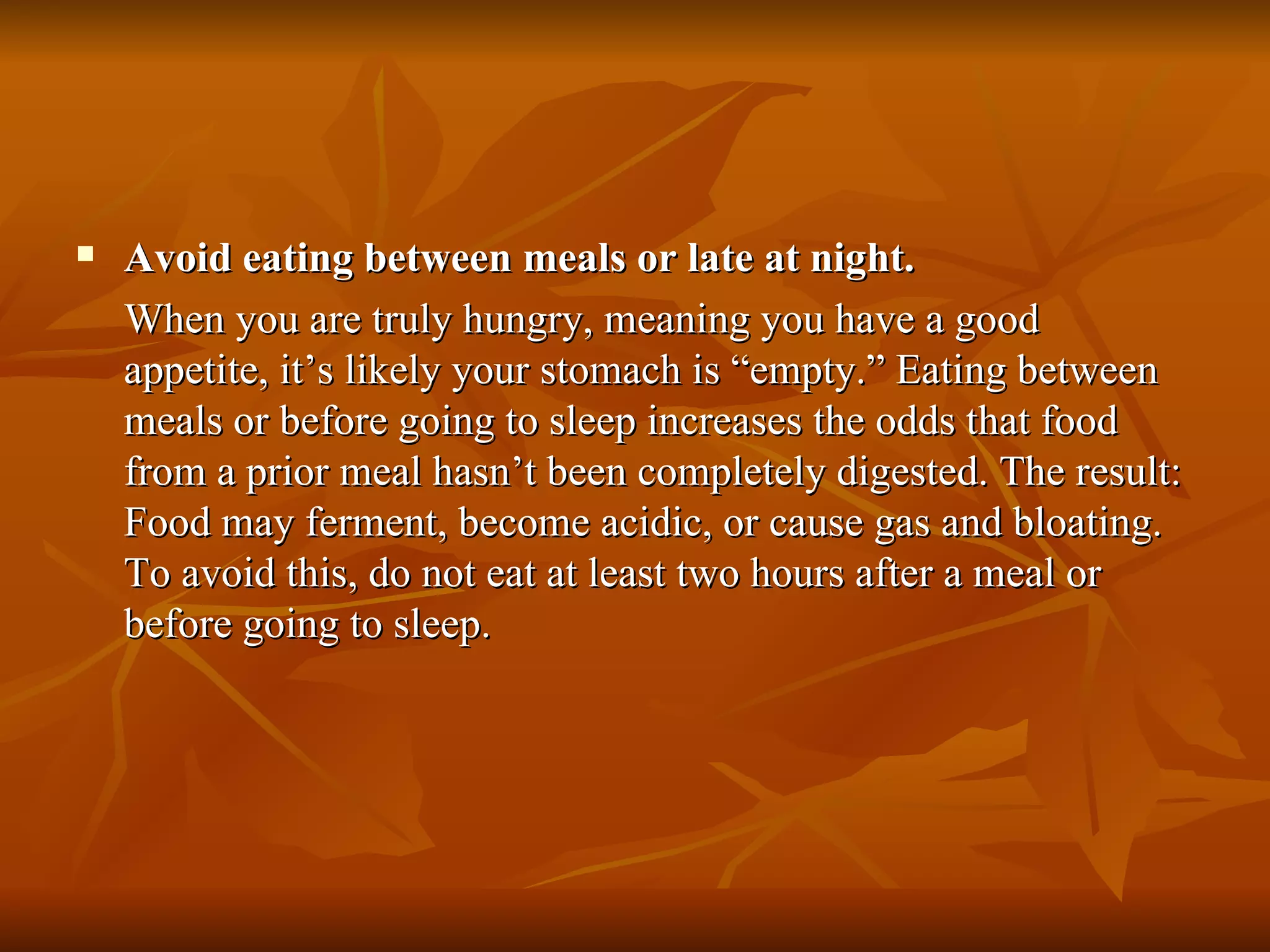 Avoid eating between meals or late at night. When you are truly hungry, meaning you have a good appetite, it’s likely your stomach is “empty.” Eating between meals or before going to sleep increases the odds that food from a prior meal hasn’t been completely digested. The result: Food may ferment, become acidic, or cause gas and bloating. To avoid this, do not eat at least two hours after a meal or before going to sleep. 