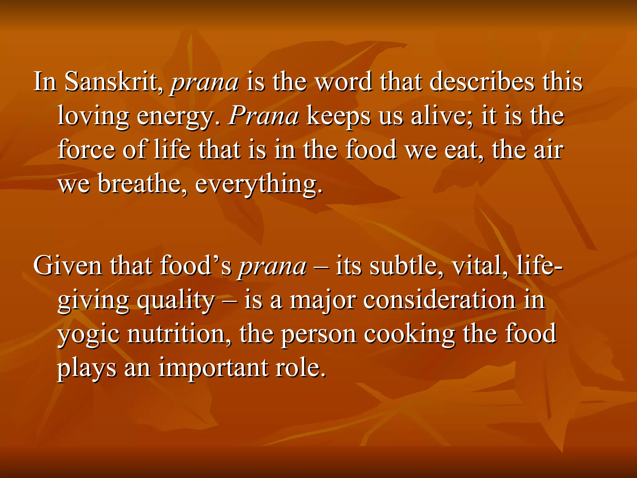In Sanskrit,  prana  is the word that describes this loving energy.  Prana  keeps us alive; it is the force of life that is in the food we eat, the air we breathe, everything. Given that food’s  prana  – its subtle, vital, life-giving quality – is a major consideration in yogic nutrition, the person cooking the food plays an important role. 