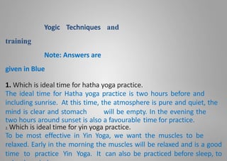 Yogic Techniques and
training
Note: Answers are
given in Blue
1. Which is ideal time for hatha yoga practice.
The ideal time for Hatha yoga practice is two hours before and
including sunrise. At this time, the atmosphere is pure and quiet, the
mind is clear and stomach will be empty. In the evening the
two hours around sunset is also a favourable time for practice.
2. Which is ideal time for yin yoga practice.
To be most effective in Yin Yoga, we want the muscles to be
relaxed. Early in the morning the muscles will be relaxed and is a good
time to practice Yin Yoga. It can also be practiced before sleep, to
 