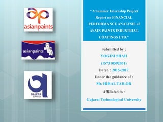 “ A Summer Internship Project
Report on FINANCIAL
PERFORMANCE ANALYSIS of
ASAIN PAINTS INDUSTRIAL
COATINGS LTD.”
Submitted by :
YOGINI SHAH
(157310592031)
Batch : 2015-2017
Under the guidance of :
Mr. HIRAL TAILOR
Affiliated to :
Gujarat Technological University
 