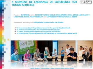 A MOMENT OF EXCHANGE OF EXPERIENCE FOR
YOUNG ATHLETES


 Focus on OLYMPISM and the OLYMPIC VALUES, SKILLS DEVELOPMENT, WELL-BEING AND HEALTHY
 LIFESTYLES, SOCIAL RESPONSIBILITY and EXPRESSION THROUGH DIGITAL MEDIA.


 Represent a fascinating and unforgettable experience for the athletes.


   To know more about the problems bound to the sport at the global level
   To make a commitment for the environment and to society
   To create an interaction between young people of the world
   To celebrate the Olympic Movement and the variety of cultures of the whole world.




                                                                                                              13
                       © Marjory MALBERT – Executive Master’s Degree International Sports Marketing - ESSEC
 