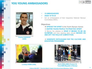 YOG YOUNG AMBASSADORS


                                            33 AMBASSADORS
                                            AGED 18 TO 25
                                            Act as ambassadors of their respective National Olympic
                                             Committees (NOC).


                                      Objectives
                                              SPREAD THE SPIRIT to the Youth Olympic Games
                                              INSPIRE YOUNG PEOPLE TO PRACTICE SPORT
                                              Mentor the athletes on WHAT IT MEANS TO BE AN
                                             OLYMPIAN and how aspiring stars should BEHAVE ON
                                             AND OFF THE FIELD OF COMPETITION.
   Charlie PADDOCK
         (USA)                                GENERATE ENTHUSIASM FOR THE CULTURE AND
                                             EDUCATION PROGRAMME




       Lindsey VONN (USA)                                             Kevin ROLLAND (France ) &
                                                                     Yuna KIM (Republic of Korea)
                                                                                                       16
                © Marjory MALBERT – Executive Master’s Degree International Sports Marketing - ESSEC
 