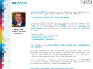 THE IYOGOC

                           12 December 2008 : Innsbruck became the 1st Winter Youth Olympic Games
                           Host City by the largest majority in the history of the IOC – 85 votes to 14.

                           15 January 2009 : the Host City Contract was signed


                           The Innsbruck 2012 Bid Committee was transformed into the Innsbruck Youth
                           Olympic Games Organising Committee (IYOGOC), which was then registered under
                           Austrian law as a “Gesellschaft mit beschränkter Haftung” (GmbH) – a company with
                           limited liability – with the official name “Innsbruck-Tirol Olympische Jugendspiele
    Peter BAYER            2012 GmbH”.
Chief Executive Officer
   Innsbruck 2012          Three stakeholders :
                           • Provincial Government of Tyrol (45%)
                           • Innsbruck City Council (45%)
                           • Austrian Olympic Committee (10%).


                           The IYOGOC acts as an INTERFACE BETWEEN THE IOC AND THE INNSBRUCK
                           CITY COUNCIL.

                           The entire organization process is monitored by a Supervisory Board, which is
                           responsible for supporting the public entities. A professional team headed by the Chief
                           Executive Officer handles the day-to-day management of the IYOGOC and ensures
                           the Games are organized according to the official Games Concept.

                           To ensure that existing knowledge is used to the full, the Olympic Forum Tyrol 2012
                           was founded, a platform bringing together experts from a range of different fields
                           including politics, the military, tourism and higher education.

                                                                                                                     7
                          © Marjory MALBERT – Executive Master’s Degree International Sports Marketing - ESSEC
 