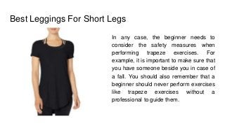 Best Leggings For Short Legs
In any case, the beginner needs to
consider the safety measures when
performing trapeze exercises. For
example, it is important to make sure that
you have someone beside you in case of
a fall. You should also remember that a
beginner should never perform exercises
like trapeze exercises without a
professional to guide them.
 