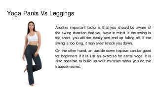 Yoga Pants Vs Leggings
Another important factor is that you should be aware of
the swing duration that you have in mind. If the swing is
too short, you will tire easily and end up falling off. If the
swing is too long, it may even knock you down.
On the other hand, an upside down trapeze can be good
for beginners if it is just an exercise for aerial yoga. It is
also possible to build up your muscles when you do the
trapeze moves.
 