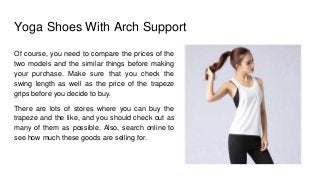 Yoga Shoes With Arch Support
Of course, you need to compare the prices of the
two models and the similar things before making
your purchase. Make sure that you check the
swing length as well as the price of the trapeze
grips before you decide to buy.
There are lots of stores where you can buy the
trapeze and the like, and you should check out as
many of them as possible. Also, search online to
see how much these goods are selling for.
 