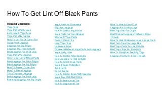 How To Get Lint Off Black Pants
Related Contents:
Yoga Tops
Yoga Pants Panty Lines
Long Length Yoga Tops
Yoga Pants No Panties
How To Get Rid Of Camel Toe
Squat Proof Leggings
Leggings For Big Thighs
Leggings That Hide Cellulite
Best Leggings For Short Legs
Yoga Pants Vs Leggings
How To Get Lint Off Black Pants
Best Leggings For Thick Thighs
Best Leggings For Big Thighs
How To Prevent Camel Toe
How To Shrink Leggings
Thick Thighs In Leggings
Best Leggings For Thick Legs
Flattering Leggings For Big Thighs
Yoga Pants No Underwear
Big Legs Leggings
How To Stretch Yoga Pants
Yoga Pants For Pear Shaped
Women In Yoga Pants
Prevent Camel Toe
Long Yoga Tops
Underwear Lines
Difference Between Yoga Pants And Leggings
Yoga Panty Lines
How To Stretch Nylon Spandex
Best Leggings To Hide Cellulite
How To Shrink Yoga Pants
Yoga Trapeze Installation
Tricot Pants
Camel Toeing
How To Stretch Jeans With Spandex
Yoga Tops With Built In Bra
How To Hide Camel Toe
How To Stop Camel Toe
How To Hide A Camel Toe
Leggings For Chubby Legs
Best Yoga Mat For Carpet
Best Workout Leggings That Aren T See
Through
How To Hide Underwear Lines In Yoga Pants
Best Tank Tops For Large Bust
Best Yoga Pants To Hide Cellulite
Best Yoga Tops For Inversions
How To Straighten Teeth By Yoga
Leggings That Aren T See Through
 