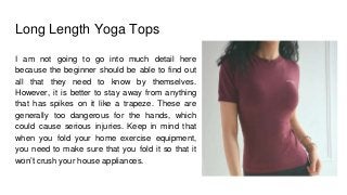 Long Length Yoga Tops
I am not going to go into much detail here
because the beginner should be able to find out
all that they need to know by themselves.
However, it is better to stay away from anything
that has spikes on it like a trapeze. These are
generally too dangerous for the hands, which
could cause serious injuries. Keep in mind that
when you fold your home exercise equipment,
you need to make sure that you fold it so that it
won’t crush your house appliances.
 