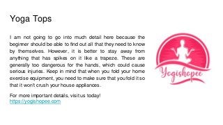 Yoga Tops
I am not going to go into much detail here because the
beginner should be able to find out all that they need to know
by themselves. However, it is better to stay away from
anything that has spikes on it like a trapeze. These are
generally too dangerous for the hands, which could cause
serious injuries. Keep in mind that when you fold your home
exercise equipment, you need to make sure that you fold it so
that it won’t crush your house appliances.
For more important details, visit us today!
https://yogishopee.com
 