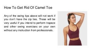 How To Get Rid Of Camel Toe
Any of the swing tips above will not work if
you don’t have the zip ties. These will be
very useful if you intend to perform trapeze
and other swing exercises on your own
without any instruction from professionals.
 