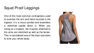 Squat Proof Leggings
One of the most common contraptions used
to exercise the arm and hand muscles is the
trapeze. It is a circus symbol and resembles
a stretched upside down U. When you
swing on a trapeze, the muscles attached to
the arms are stretched as well as the bones.
This is considered one of the best exercises
to tone your whole body.
 