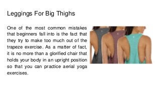 Leggings For Big Thighs
One of the most common mistakes
that beginners fall into is the fact that
they try to make too much out of the
trapeze exercise. As a matter of fact,
it is no more than a glorified chair that
holds your body in an upright position
so that you can practice aerial yoga
exercises.
 