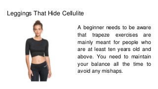 Leggings That Hide Cellulite
A beginner needs to be aware
that trapeze exercises are
mainly meant for people who
are at least ten years old and
above. You need to maintain
your balance all the time to
avoid any mishaps.
 