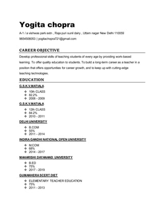 Yogita chopra
A-1 / a vishwas park extn , Raja puri sunil dairy , Uttam nagar New Delhi 110059
9654506053 | yogitachopra721@gmail.com
CAREER OBJECTIVE
Develop professional skills of teaching students of every age by providing work-based
learning. To offer quality education to students. To build a long-term career as a teacher in a
position that offers opportunities for career growth, and to keep up with cutting-edge
teaching technologies.
EDUCATION
G.S.K.V.MATIALA
 10th CLASS
 82.2%
 2008 - 2009
G.S.K.V.MATIALA
 12th CLASS
 84.2%
 2010 - 2011
DELHI UNIVERSITY
 B.COM
 55%
 2011 - 2014
INDIRA GANDHI NATIONAL OPEN UNIVERSITY
 M.COM
 68%
 2014 - 2017
MAHARISHI DAYANAND UNIVERSITY
 B.ED
 75%
 2017 - 2019
GUMANHERASCERT DIET
 ELEMENTARY TEACHER EDUCATION
 75%
 2011 - 2013
 