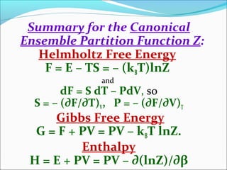 Summary for the Canonical
Ensemble Partition Function Z:
Helmholtz Free Energy
F = E – TS = – (kBT)lnZ
and
dF = S dT – PdV, so
S = – (∂F/∂T)V, P = – (∂F/∂V)T
Gibbs Free Energy
G = F + PV = PV – kBT lnZ.
Enthalpy
H = E + PV = PV – ∂(lnZ)/∂β
 