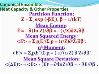 Canonical Ensemble:
Heat Capacity & Other Properties
Partition Function:
Z = Σn exp (-βEn), β = 1/(kT)
Mean Energy:
Ē = – ∂(ln Z)/∂β = - (1/Z)∂Z/∂β
Mean Squared Energy:
<E2
> = ΣrprEr
2
/Σrpr= (1/Z)∂2
Z/∂β2
.
nth
Moment:
<En
> = ΣrprEr
n
/Σrpr= (-1)n
(1/Z) ∂n
Z/∂βn
Mean Square Deviation:
<(ΔE)2
> = <E2
> - (Ē)2
= ∂2
lnZ/∂β2
= - ∂Ē/∂β .
 