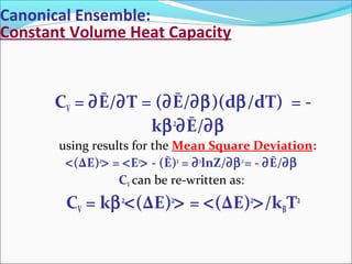 Canonical Ensemble:
Constant Volume Heat Capacity
CV = ∂Ē/∂T = (∂Ē/∂β)(dβ/dT) = -
kβ2
∂Ē/∂β
using results for the Mean Square Deviation:
<(ΔE)2
> = <E2
> - (Ē)2
= ∂2
lnZ/∂β2
= - ∂Ē/∂β
CV can be re-written as:
CV = kβ2
<(ΔE)2
> = <(ΔE)2
>/kBT2
 