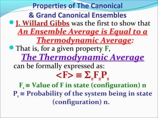 J. Willard Gibbs was the first to show that
An Ensemble Average is Equal to a
Thermodynamic Average:
That is, for a given property F,
The Thermodynamic Average
can be formally expressed as:
<F> ≡ ΣnFnPn
Fn ≡ Value of F in state (configuration) n
Pn ≡ Probability of the system being in state
(configuration) n.
Properties of The Canonical
& Grand Canonical Ensembles
 