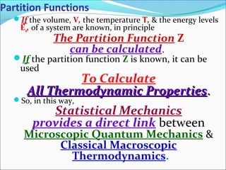 Partition Functions
If the volume, V, the temperature T, & the energy levels
En, of a system are known, in principle
The Partition Function Z
can be calculated.
If the partition function Z is known, it can be
used
To Calculate
All Thermodynamic PropertiesAll Thermodynamic Properties..
So, in this way,
Statistical Mechanics
provides a direct link between
Microscopic Quantum Mechanics &
Classical Macroscopic
Thermodynamics.
 