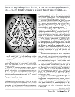 Summer 2011 YogaTherapyToday 27
in the physical body. Yoga as a therapy has a palliative and quali-
ty-of-life improving effect in this phase. It also produces positive
emotional and psychological effects, even in terminal and end-of-
life situations.
As Yoga therapists, unless we aim to correct the manifest psy-
chosomatic disassociation as well as the underlying mistaken percep-
tion of reality in the individual, we are not practicing Yoga chikitsa
(Yoga as a therapy).
Managing and suppressing the manifest symptoms with Yoga
techniques is just as good or bad as modern medicine that focuses
primarily on symptomatic management without ever getting close
to the real cause of most disorders. When today we find our Yoga
therapists making the same mistake in merely treating manifesting
symptoms without remedying the cause, I prefer to call it Yogopathy!
Yogopathy versus Yoga Chikitsa
An example of this Yogopathy trend is when we use shavasana to
manage patients with hypertension, quoting research that has shown
that shavasana reduces blood pressure. We seem happy just to bring
the blood pressure down for the time being! Real Yoga chikitsa would
try to look for the primary cause of the patient's hypertension and try
to tackle that along with shavasana for symptomatic management.
Without an attempt to do so, it is merely Yogopathy. I wish to make
it very clear here that I am aware that many can benefit from this too
and that I am not against Yogopathy, as many need it. However, I am
not in favor of it being called Yoga therapy or Yoga chikitsa.
I recently encountered a Yoga therapist who said that he advised
his patients to do their prescribed pranayama while watching televi-
sion to help them save their precious time! When queried on the prin-
ciple that “prana flows where the mind goes,” he retorted that he was
talking of therapeutic pranayama, whereas I was talking of spiritual
pranayama! The rishis must be turning in their samadhis!
In the application of Yoga chikitsa it is vital that we take into con-
sideration all the following aspects that are part of an integrated
approach to the problem. These include a healthy life-nourishing diet,
a healthy and natural environment, a holistic lifestyle, adequate body-
work through asanas, mudras, and kriyas, invigorating breathwork
through the use of pranayama, and the production of a healthy
thought process through the higher practices of Jnana and Raja Yoga.
As Yoga chikitsa starts to be introduced into mainstream health-
care, we must not fall into the dangerous trap of claiming that Yoga
is a miracle that can cure everything under the sun, for that “puts
off” the modern medical community more than anything. They then
develop a stiff resistance to Yoga instead of becoming more open to
this life-giving and health-restoring discipline. Because the use of
Yoga chikitsa in medical centers is still in its infancy, we must be cau-
tious about the after-effects we may produce by our conscious and
unconscious thoughts, words, and actions. Better to err on the side
of caution than be true to the adage, “Fools rush in where angels fear
to tread.”
I am not downplaying the potentiality of Yoga, for it does have
a role in virtually each and every condition. We must, however,
realize that though Yoga can improve the condition of nearly every
patient, it doesn't necessarily translate into words such as “cure.”
Modern medicine doesn't have a cure for most conditions and so
when Yoga therapists use such words, it creates a negative image
that does more harm than good.
I would like to reiterate at this point the need of the modern
age, which is to have an integrated approach toward all forms of
therapy. We must try to integrate concepts of Yoga in coordination
and collaboration with other systems of medicine such as allopathy,
Ayurveda, Siddha, and naturopathy. Physical therapy, osteopathy,
and chiropractic practices may be also used with the Yoga chikitsa as
required. Don't forget that advice on diet and adoption of a healthy
lifestyle is very important, irrespective of the mode of therapy
employed for the patient.
Yoga can surely help regain the ease lost earlier through dis-ease
(as implied by sthira sukham asanam.3(II:46)
It can also enable us to
attain a dynamic state of mental equanimity: samatvam yoga uchy-
ate,1(II:48)
where the opposites of experience cease to affect us any
more: tato dwandwa anabhigatha.3(II:48)
This enables us to move from
a state of illness and disease to one of health and wellbeing that ulti-
mately allows us to move from a lower animal nature to a higher
human nature and finally to reach the highest Divine nature that is
our birthright. YTT
From the Yogic viewpoint of disease, it can be seen that psychosomatic,
stress-related disorders appear to progress through four distinct phases.
(continued on page 28)
 