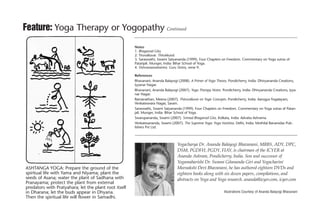 28 YogaTherapyToday Summer 2011
Feature: Yoga Therapy or Yogopathy Continued
Notes
1. Bhagavad Gita.
2. Tiruvalluvar. Thirukkural.
3. Saraswathi, Swami Satyananda (1999). Four Chapters on Freedom. Commentary on Yoga sutras of
Patanjali. Munger, India: Bihar School of Yoga.
4. Vishvasaaraatantra. Guru Stotra, verse 9.
References
Bhavanani, Ananda Balayogi (2008). A Primer of Yoga Theory. Pondicherry, India: Dhivyananda Creations,
Iyyanar Nagar.
Bhavanani, Ananda Balayogi (2007). Yoga Therapy Notes. Pondicherry, India: Dhivyananda Creations, Iyya-
nar Nagar.
Ramanathan, Meena (2007). Thiruvalluvar on Yogic Concepts. Pondicherry, India: Aarogya Yogalayam,
Venkateswara Nagar, Saram.
Saraswathi, Swami Satyananda (1999). Four Chapters on Freedom. Commentary on Yoga sutras of Patan-
jali. Munger, India: Bihar School of Yoga.
Swarupananda, Swami (2007). Srimad Bhagavad Gita. Kolkata, India: Advaita Ashrama.
Venkatesananda, Swami (2007). The Supreme Yoga: Yoga Vashista. Delhi, India: Mothilal Banarsidas Pub-
lishers Pvt Ltd.
Yogacharya Dr. Ananda Balayogi Bhavanani, MBBS, ADY, DPC,
DSM, PGDFH, PGDY, FIAY, is chairman of the ICYER at
Ananda Ashram, Pondicherry, India. Son and successor of
Yogamaharishi Dr. Swami Gitananda Giri and Yogacharini
Meenakshi Devi Bhavanani, he has authored eighteen DVDs and
eighteen books along with six dozen papers, compilations, and
abstracts on Yoga and Yoga research. ananda@icyer.com, icyer.com
ASHTANGA YOGA: Prepare the ground of the
spiritual life with Yama and Niyama; plant the
seeds of Asana; water the plant of Sadhana with
Pranayama; protect the plant from external
predators with Pratyahara; let the plant root itself
in Dharana; let the buds appear in Dhyana.
Then the spiritual life will flower in Samadhi.
Illustrations Courtesy of Ananda Balayogi Bhavanani
 