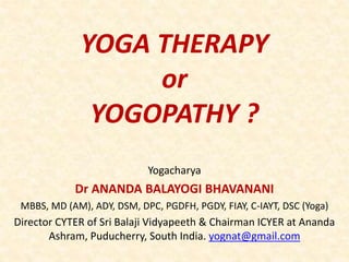 YOGA THERAPY
or
YOGOPATHY ?
Yogacharya
Dr ANANDA BALAYOGI BHAVANANI
MBBS, MD (AM), ADY, DSM, DPC, PGDFH, PGDY, FIAY, C-IAYT, DSC (Yoga)
Director CYTER of Sri Balaji Vidyapeeth & Chairman ICYER at Ananda
Ashram, Puducherry, South India. yognat@gmail.com
 