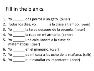 Fill in the blanks.
1. Yo ______ dos perros y un gato. (tener)
2. Todos los días, yo ______ a la clase a tiempo. (venir)
3. Yo ______ la tarea después de la escuela. (hacer)
4. Yo ______ la ropa en mi armario. (poner)
5. Yo ______ una calculadora a la clase de
matemáticas. (traer)
6. Yo ______ en el gimnasio. (caer)
7. Yo ______ de mi casa a las ocho de la mañana. (salir)
8. Yo ______ que estudiar es importante. (decir)
