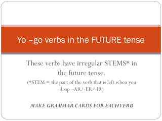 Yo –go verbs in the FUTURE tense

  These verbs have irregular STEMS* in
            the future tense.
  (*STEM = the part of the verb that is left when you
               drop –AR/-ER/-IR)

   MAKE GRAMMAR CARDS FOR EACHVERB
 