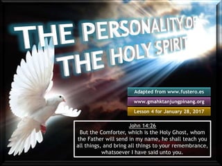 Lesson 4 for January 28, 2017
Adapted from www.fustero.es
www.gmahktanjungpinang.org
John 14:26
But the Comforter, which is the Holy Ghost, whom
the Father will send in my name, he shall teach you
all things, and bring all things to your remembrance,
whatsoever I have said unto you.
 